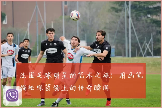 法国足球明星的艺术之旅：用画笔描绘绿茵场上的传奇瞬间