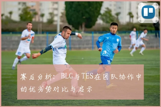 赛后分析：BLG与TES在团队协作中的优劣势对比与启示