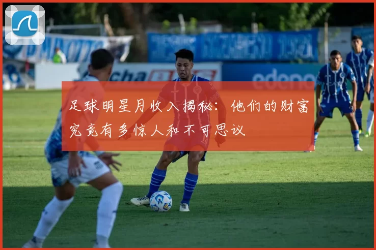 足球明星月收入揭秘：他们的财富究竟有多惊人和不可思议