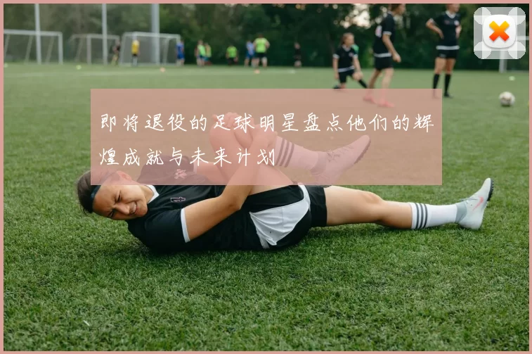 即将退役的足球明星盘点他们的辉煌成就与未来计划