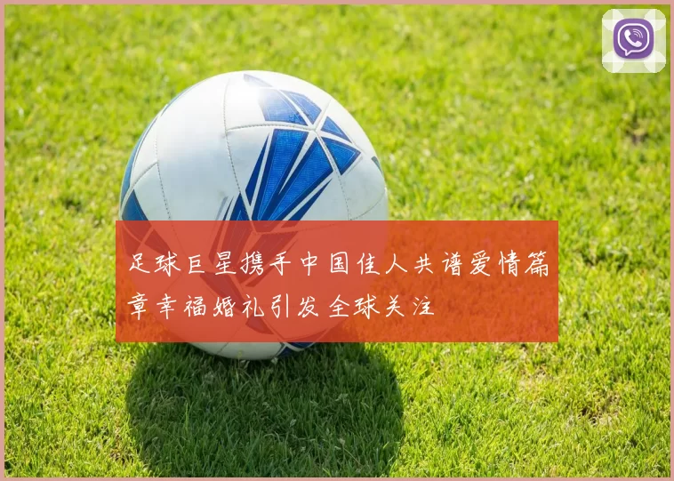 足球巨星携手中国佳人共谱爱情篇章幸福婚礼引发全球关注