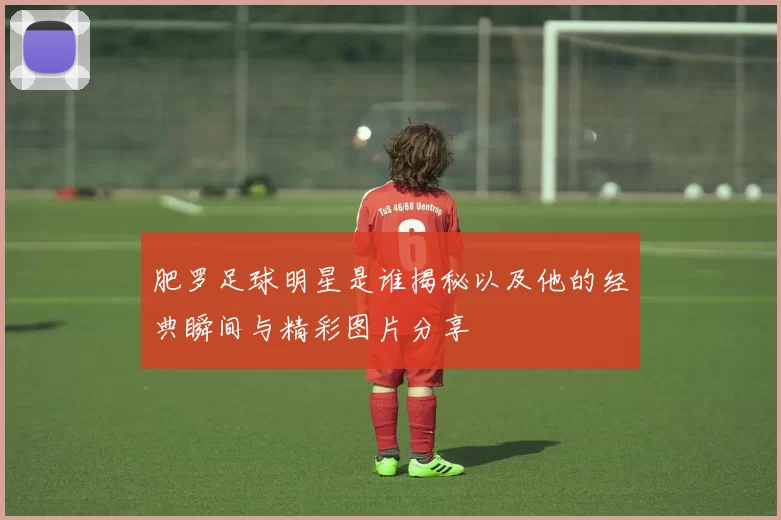 肥罗足球明星是谁揭秘以及他的经典瞬间与精彩图片分享
