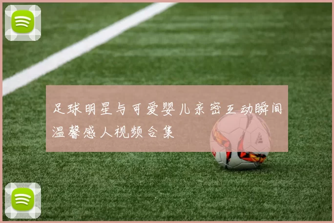 足球明星与可爱婴儿亲密互动瞬间温馨感人视频合集