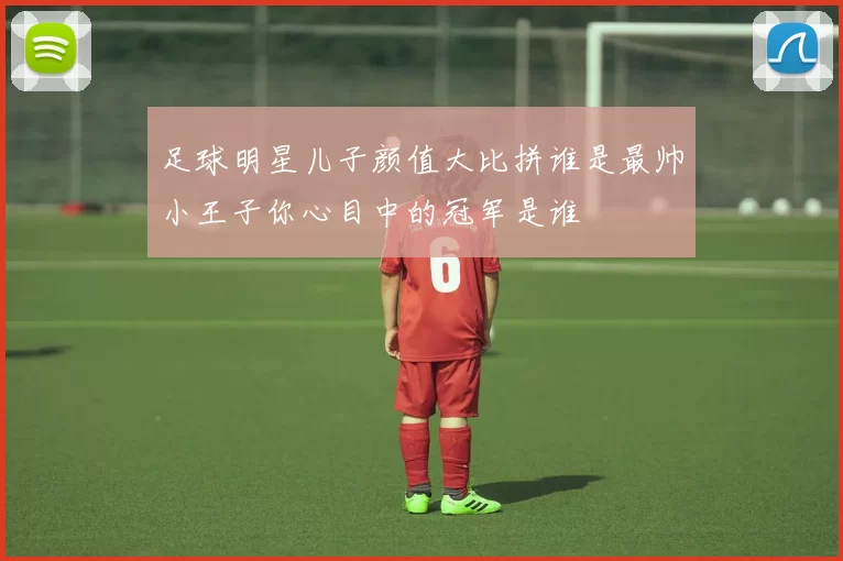 足球明星儿子颜值大比拼谁是最帅小王子你心目中的冠军是谁