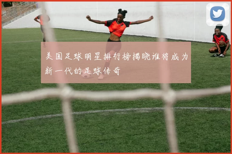 美国足球明星排行榜揭晓谁将成为新一代的足球传奇