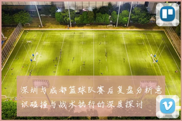 深圳与成都篮球队赛后复盘分析意识碰撞与战术执行的深度探讨
