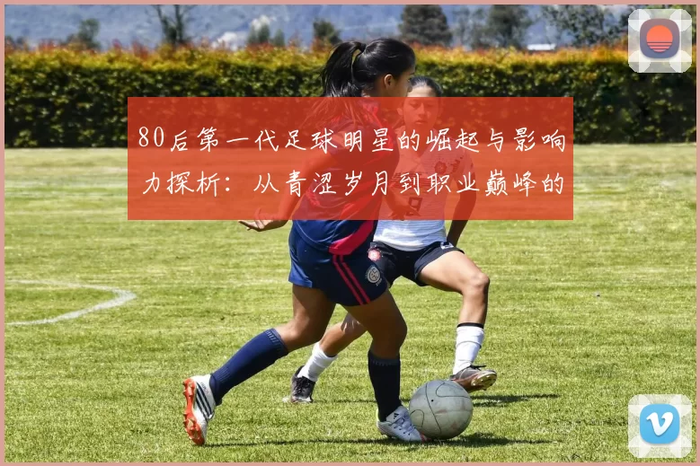 80后第一代足球明星的崛起与影响力探析：从青涩岁月到职业巅峰的传奇旅程
