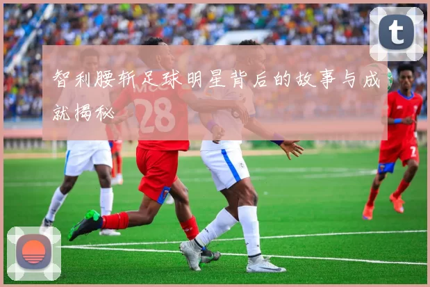智利腰斩足球明星背后的故事与成就揭秘
