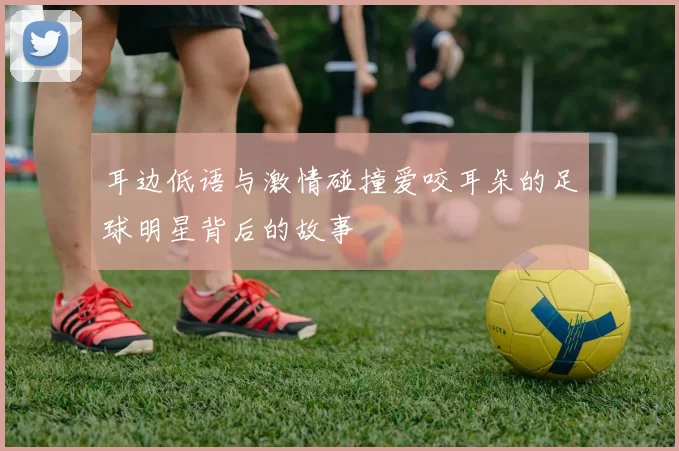 耳边低语与激情碰撞爱咬耳朵的足球明星背后的故事