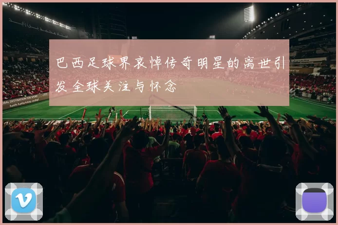 巴西足球界哀悼传奇明星的离世引发全球关注与怀念