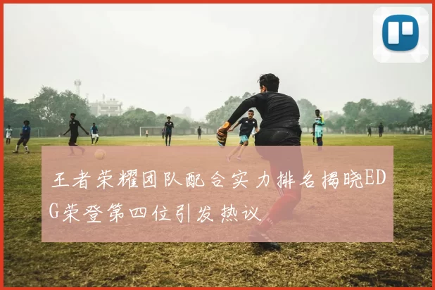 王者荣耀团队配合实力排名揭晓EDG荣登第四位引发热议