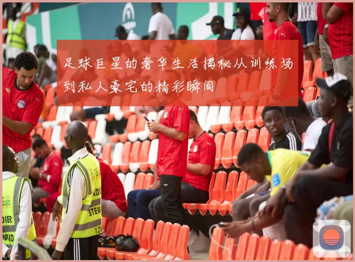 足球巨星的奢华生活揭秘从训练场到私人豪宅的精彩瞬间