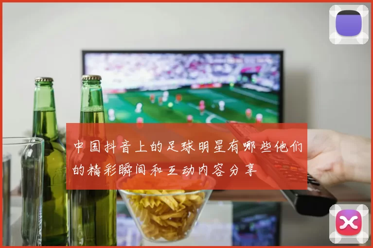 中国抖音上的足球明星有哪些他们的精彩瞬间和互动内容分享