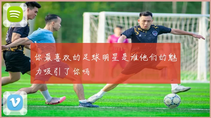 你最喜欢的足球明星是谁他们的魅力吸引了你吗