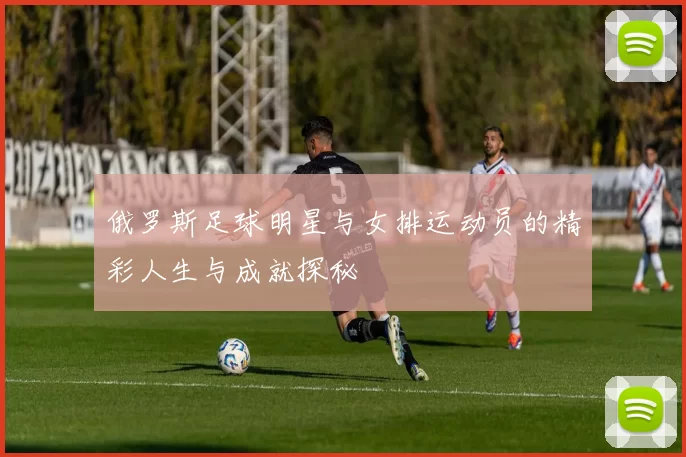 俄罗斯足球明星与女排运动员的精彩人生与成就探秘