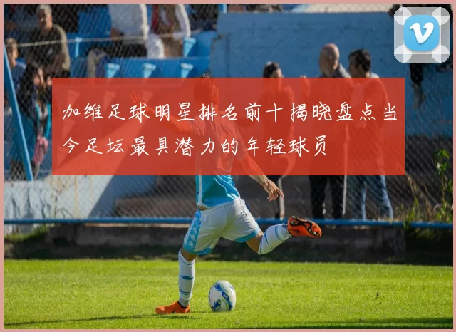 加维足球明星排名前十揭晓盘点当今足坛最具潜力的年轻球员