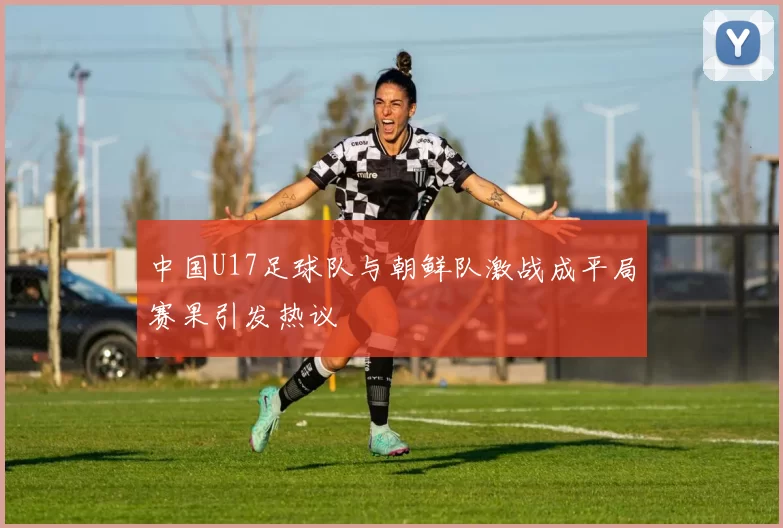 中国U17足球队与朝鲜队激战成平局赛果引发热议