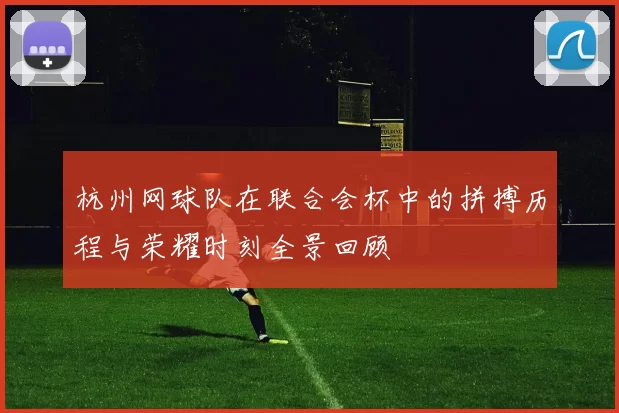 杭州网球队在联合会杯中的拼搏历程与荣耀时刻全景回顾