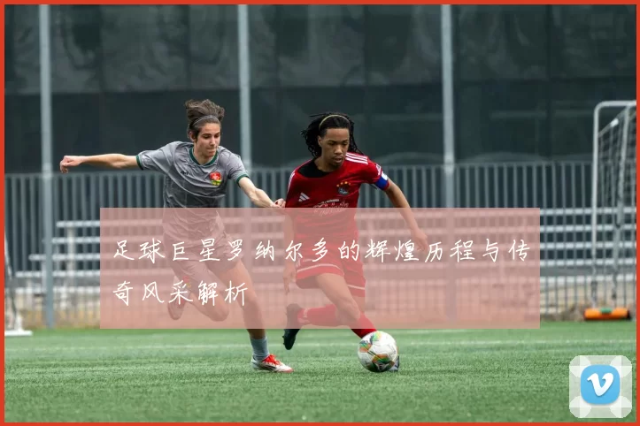 足球巨星罗纳尔多的辉煌历程与传奇风采解析