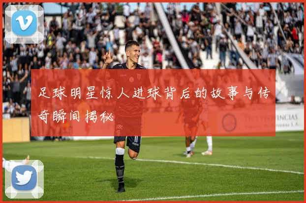 足球明星惊人进球背后的故事与传奇瞬间揭秘