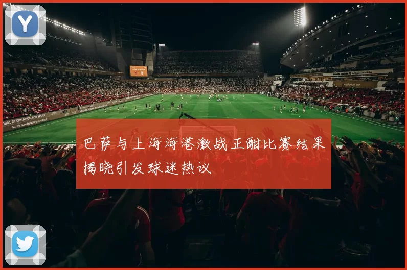 巴萨与上海海港激战正酣比赛结果揭晓引发球迷热议