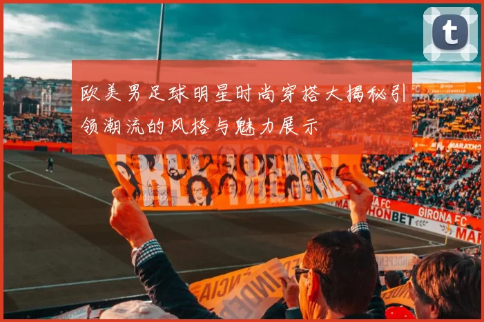 欧美男足球明星时尚穿搭大揭秘引领潮流的风格与魅力展示