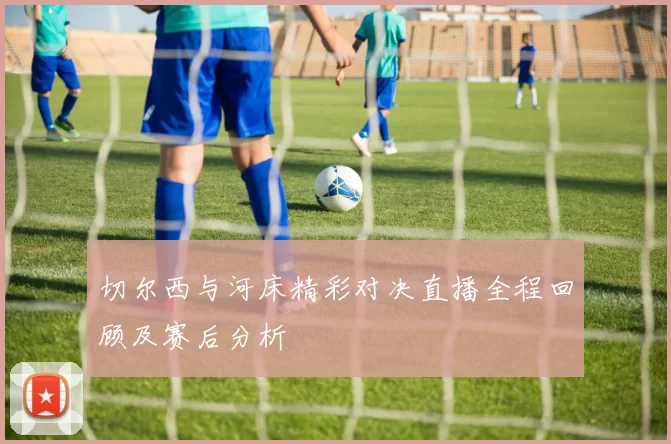 切尔西与河床精彩对决直播全程回顾及赛后分析