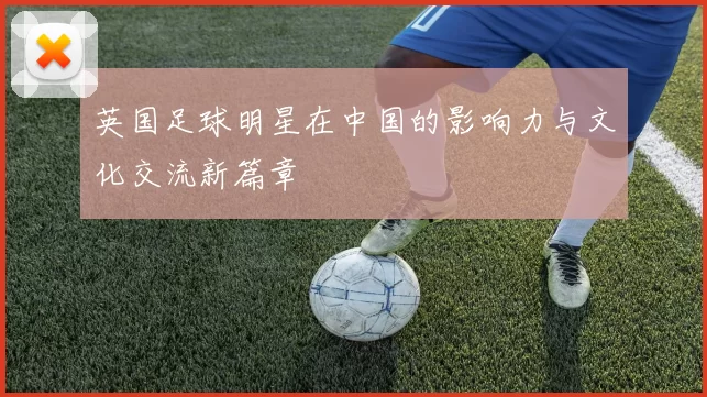 英国足球明星在中国的影响力与文化交流新篇章