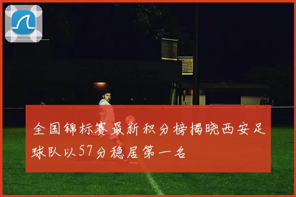全国锦标赛最新积分榜揭晓西安足球队以57分稳居第一名