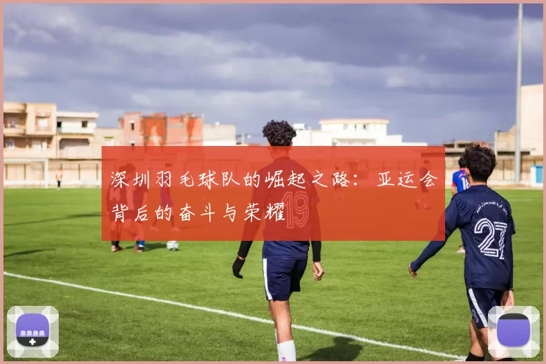 深圳羽毛球队的崛起之路：亚运会背后的奋斗与荣耀