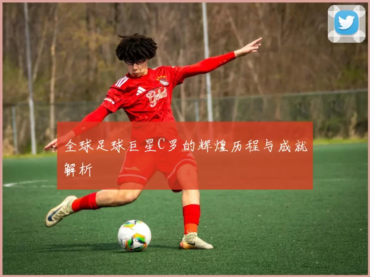 全球足球巨星C罗的辉煌历程与成就解析