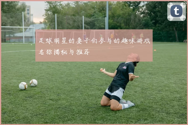 足球明星的妻子们参与的趣味游戏名称揭秘与推荐