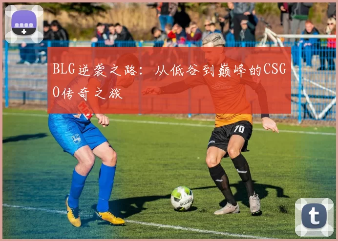 BLG逆袭之路：从低谷到巅峰的CSGO传奇之旅