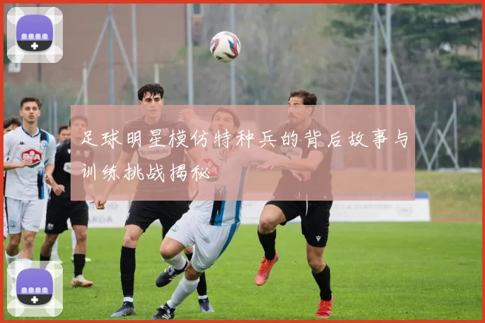 足球明星模仿特种兵的背后故事与训练挑战揭秘