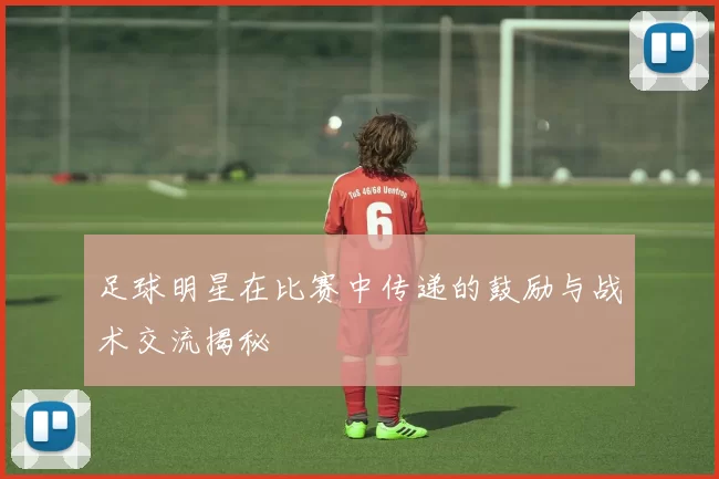 足球明星在比赛中传递的鼓励与战术交流揭秘