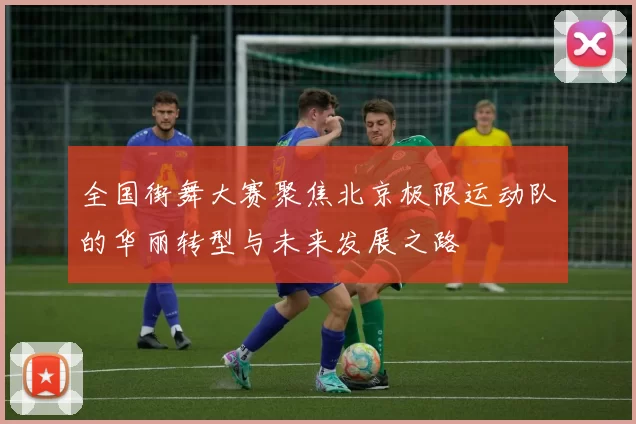 全国街舞大赛聚焦北京极限运动队的华丽转型与未来发展之路