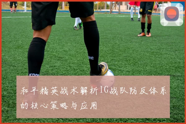 和平精英战术解析IG战队防反体系的核心策略与应用