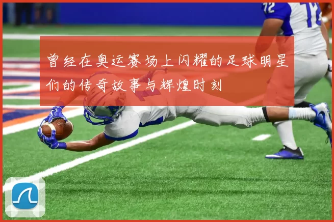 曾经在奥运赛场上闪耀的足球明星们的传奇故事与辉煌时刻