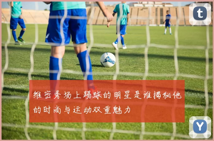 维密秀场上踢球的明星是谁揭秘他的时尚与运动双重魅力