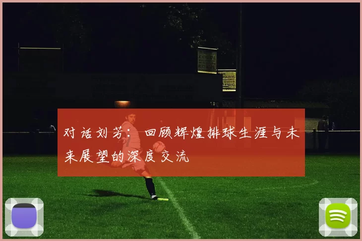 对话刘芳：回顾辉煌排球生涯与未来展望的深度交流