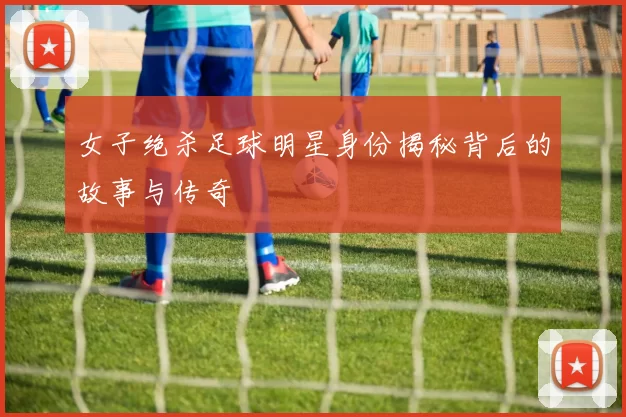 女子绝杀足球明星身份揭秘背后的故事与传奇
