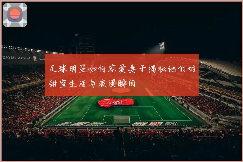 足球明星如何宠爱妻子揭秘他们的甜蜜生活与浪漫瞬间