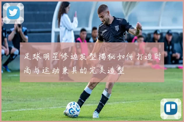 足球明星修边发型揭秘如何打造时尚与运动兼具的完美造型