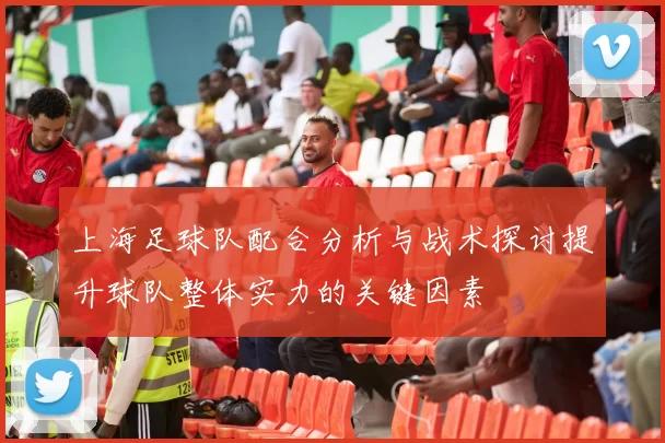 上海足球队配合分析与战术探讨提升球队整体实力的关键因素