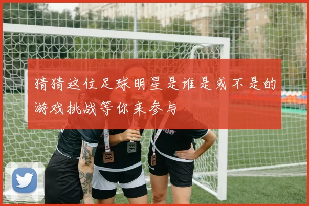 猜猜这位足球明星是谁是或不是的游戏挑战等你来参与