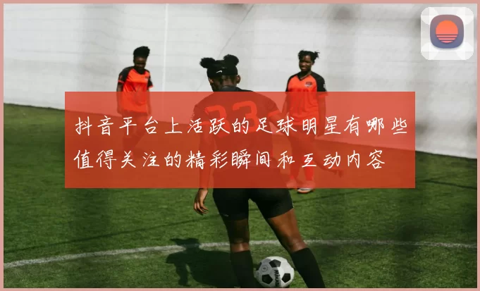 抖音平台上活跃的足球明星有哪些值得关注的精彩瞬间和互动内容