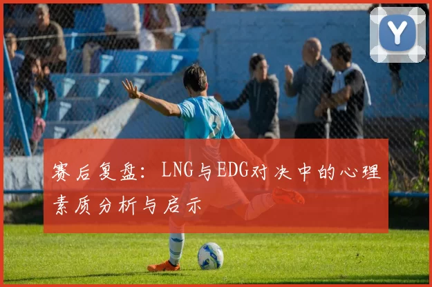 赛后复盘：LNG与EDG对决中的心理素质分析与启示