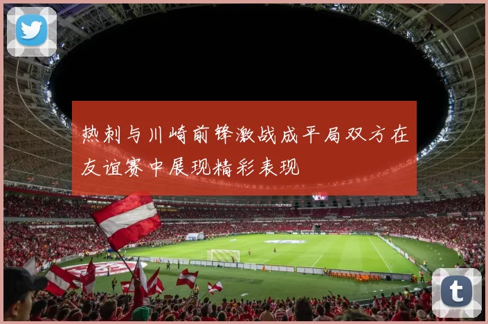 热刺与川崎前锋激战成平局双方在友谊赛中展现精彩表现