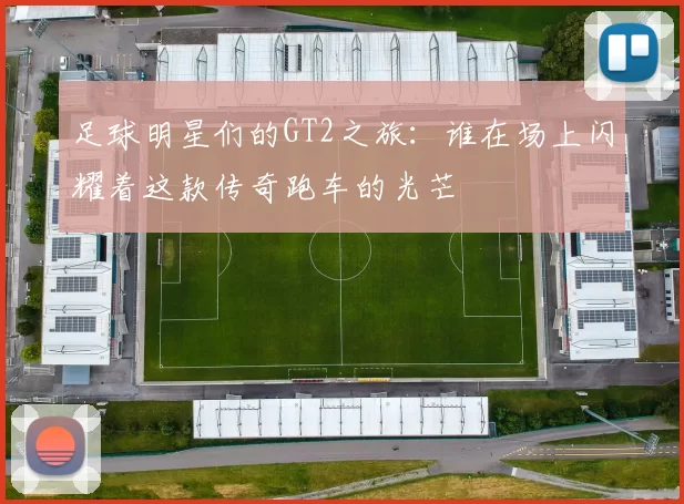 足球明星们的GT2之旅：谁在场上闪耀着这款传奇跑车的光芒