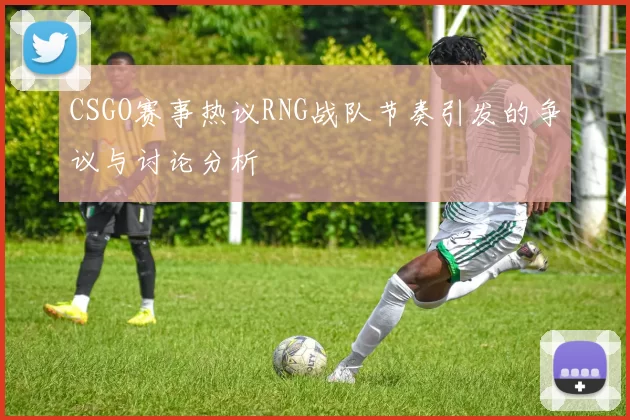 CSGO赛事热议RNG战队节奏引发的争议与讨论分析